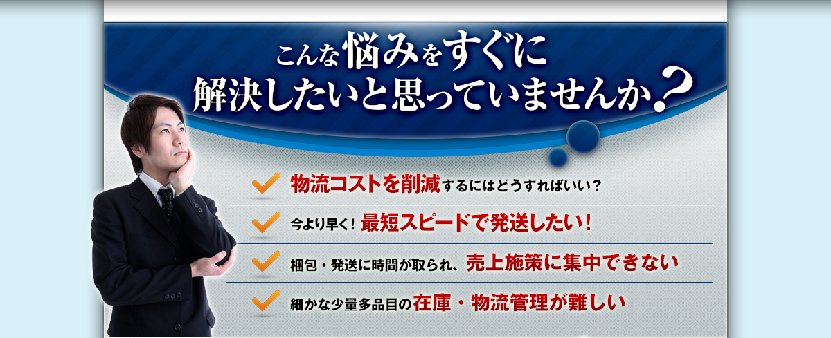 こんな悩みをすぐに解決したいと思っていませんか？物流コストを削減するにはどうすればいい？今より早く！最短スピードで発送したい！梱包・発送に時間が取られ、売上施策に集中できない！細かな少量多品目の在庫・物流管理が難しい