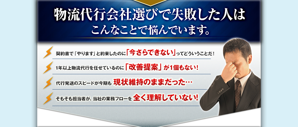 物流代行会社選びで失敗した人はこんなことで悩んでいます。契約書で「やります」と約束したのに「今さらできない」ってどういうことだ！1年以上物流代行を任せているのに「改善提案」が1個もない！代行発送のスピードが今期も現状維持のままだった…。そもそも担当者が、当社の業務フローを全く理解していない！