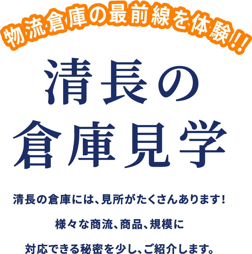 物流倉庫の最前線を体験!!! 清長の倉庫見学 清長の倉庫には見どころがたくさんあります。 様々な商流・商品・規模に対応できる秘密を少し、ご紹介します。