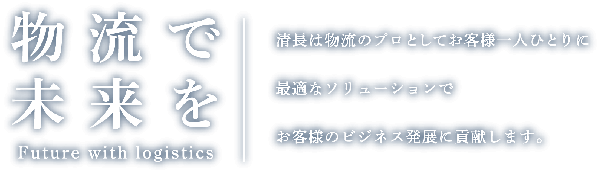 物流で未来を Future with logistics 清長は物流のプロとしてお客様一人ひとりに最適なソリューションでお客様のビジネス発展に貢献します。